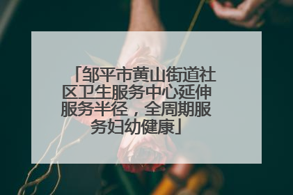 邹平市黄山街道社区卫生服务中心延伸服务半径，全周期服务妇幼健康