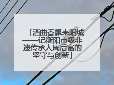酒曲香飘耒阳城——记衡阳市级非遗传承人周后富的坚守与创新
