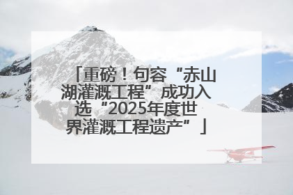 重磅！句容“赤山湖灌溉工程”成功入选“2025年度世界灌溉工程遗产”