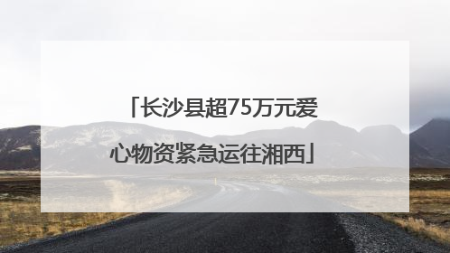 长沙县超75万元爱心物资紧急运往湘西