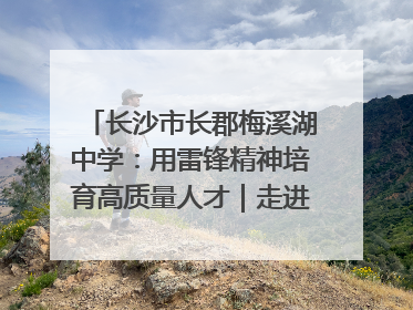 长沙市长郡梅溪湖中学：用雷锋精神培育高质量人才｜走进新时代“雷锋传人 长沙榜样”