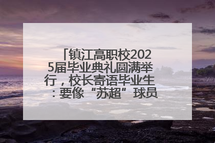 镇江高职校2025届毕业典礼圆满举行，校长寄语毕业生：要像“苏超”球员一样永不放弃