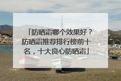防晒霜哪个效果好？防晒霜推荐排行榜前十名，十大良心防晒霜