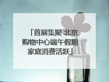 首展集聚 北京购物中心端午假期家庭消费活跃