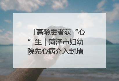 高龄患者获“心”生｜菏泽市妇幼院先心病介入封堵术实现技术突破