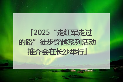 2025“走红军走过的路”徒步穿越系列活动推介会在长沙举行