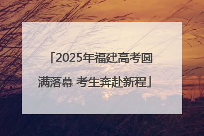 2025年福建高考圆满落幕 考生奔赴新程