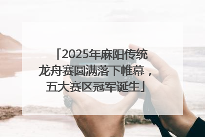 2025年麻阳传统龙舟赛圆满落下帷幕，五大赛区冠军诞生