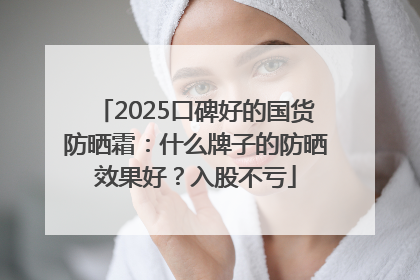 2025口碑好的国货防晒霜：什么牌子的防晒效果好？入股不亏