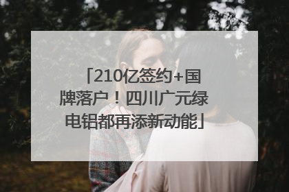 210亿签约+国牌落户！四川广元绿电铝都再添新动能