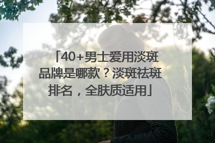 40+男士爱用淡斑品牌是哪款？淡斑祛斑排名，全肤质适用
