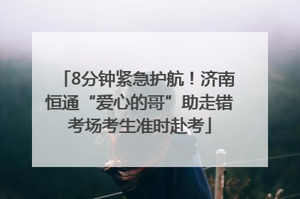 8分钟紧急护航！济南恒通“爱心的哥”助走错考场考生准时赴考