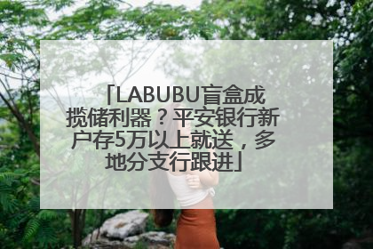 LABUBU盲盒成揽储利器？平安银行新户存5万以上就送，多地分支行跟进